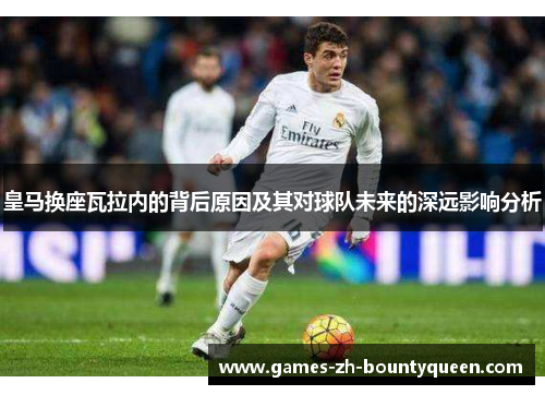 皇马换座瓦拉内的背后原因及其对球队未来的深远影响分析