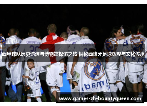 西甲球队历史遗迹与博物馆探访之旅 揭秘西班牙足球辉煌与文化传承 西甲球队历史遗迹与博物馆探访之旅 揭秘西班牙足球辉煌与文化传承