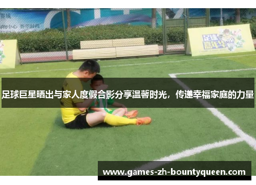 足球巨星晒出与家人度假合影分享温馨时光，传递幸福家庭的力量
