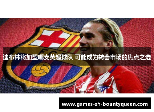 迪布林将加盟哪支英超球队 可能成为转会市场的焦点之选 迪布林将加盟哪支英超球队 可能成为转会市场的焦点之选