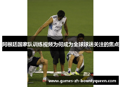 阿根廷国家队训练视频为何成为全球球迷关注的焦点 阿根廷国家队训练视频为何成为全球球迷关注的焦点
