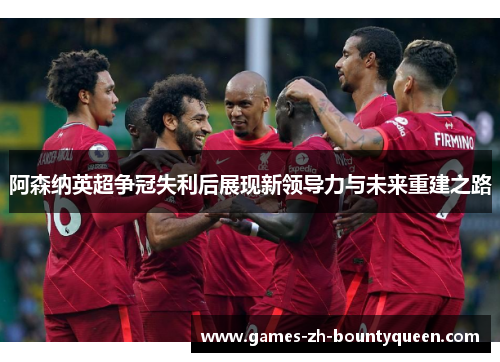 阿森纳英超争冠失利后展现新领导力与未来重建之路