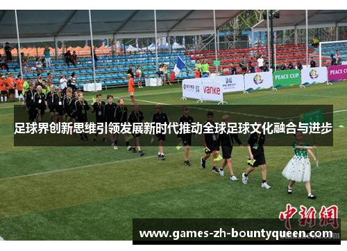足球界创新思维引领发展新时代推动全球足球文化融合与进步