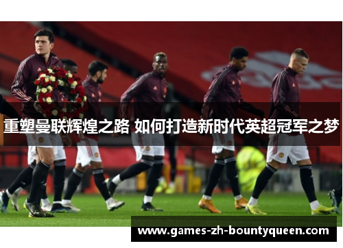 重塑曼联辉煌之路 如何打造新时代英超冠军之梦 重塑曼联辉煌之路 如何打造新时代英超冠军之梦