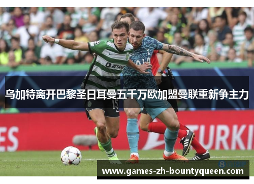 乌加特离开巴黎圣日耳曼五千万欧加盟曼联重新争主力