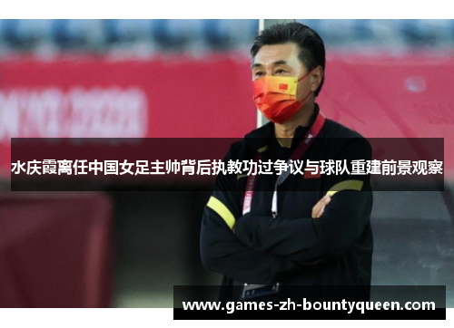 水庆霞离任中国女足主帅背后执教功过争议与球队重建前景观察