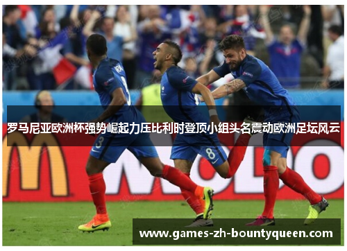 罗马尼亚欧洲杯强势崛起力压比利时登顶小组头名震动欧洲足坛风云