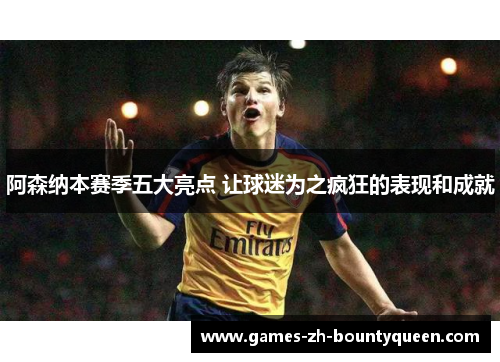 阿森纳本赛季五大亮点 让球迷为之疯狂的表现和成就