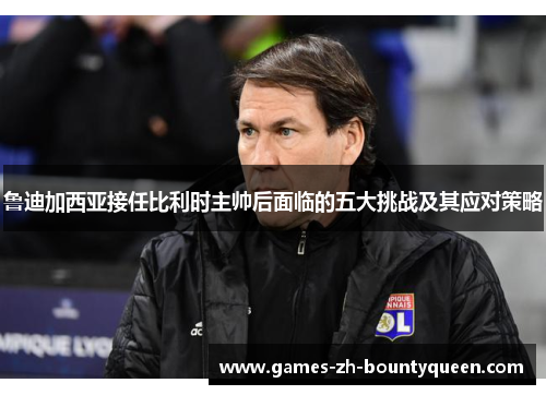 鲁迪加西亚接任比利时主帅后面临的五大挑战及其应对策略