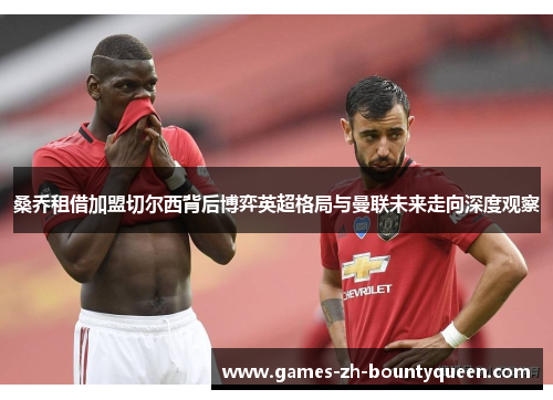 桑乔租借加盟切尔西背后博弈英超格局与曼联未来走向深度观察 桑乔租借加盟切尔西背后博弈英超格局与曼联未来走向深度观察