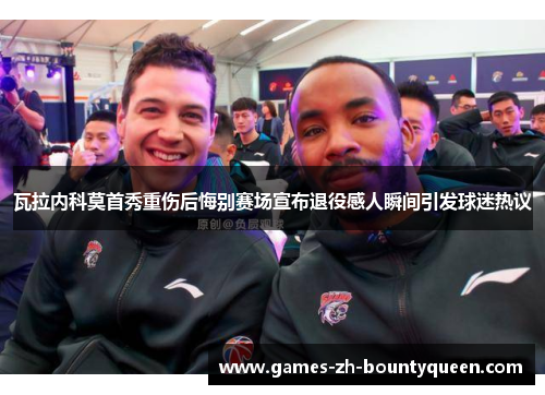 瓦拉内科莫首秀重伤后悔别赛场宣布退役感人瞬间引发球迷热议 瓦拉内科莫首秀重伤后悔别赛场宣布退役感人瞬间引发球迷热议