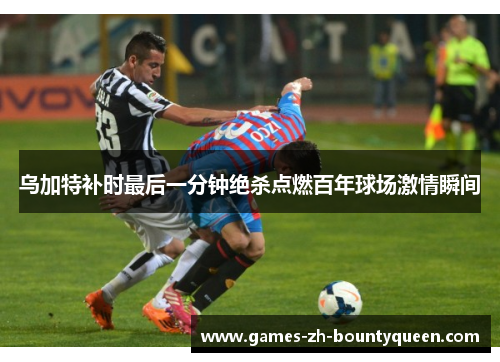 乌加特补时最后一分钟绝杀点燃百年球场激情瞬间 乌加特补时最后一分钟绝杀点燃百年球场激情瞬间