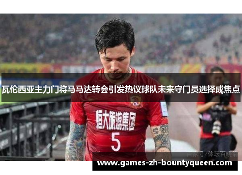 瓦伦西亚主力门将马马达转会引发热议球队未来守门员选择成焦点 瓦伦西亚主力门将马马达转会引发热议球队未来守门员选择成焦点